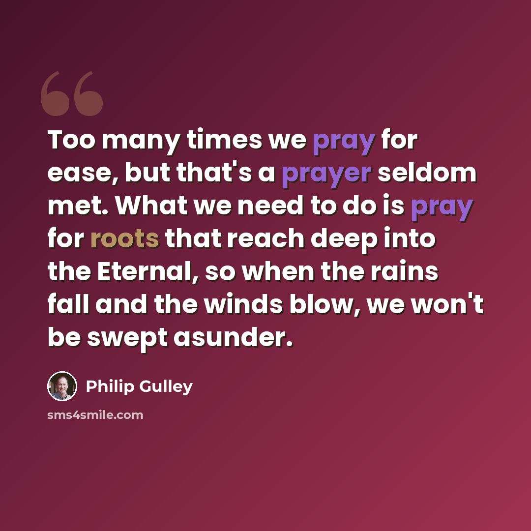 “Too many times we pray for ease, but that's a prayer seldom met. What we need to do is pray for roots that reach deep into the Eternal, so when the rains fall and the winds blow, we won't be swept asunder.” quote by Philip Gulley