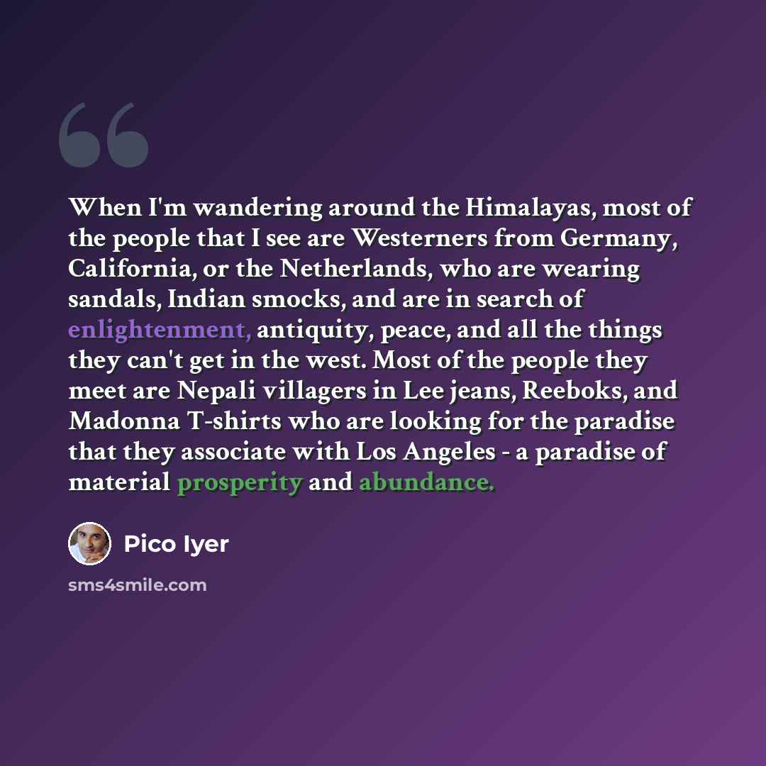“When I'm wandering around the Himalayas, most of the people that I see are Westerners from Germany, California, or the Netherlands, who are wearing sandals, Indian smocks, and are in search of enlightenment, antiquity, peace, and all the things they can't get in the west. Most of the people they…” quote by Pico Iyer