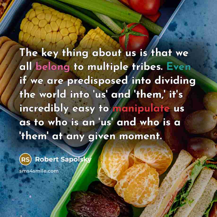 “The key thing about us is that we all belong to multiple tribes. Even if we are predisposed into dividing the world into 'us' and 'them,' it's incredibly easy to manipulate us as to who is an 'us' and who is a 'them' at any given moment.” quote by Robert Sapolsky