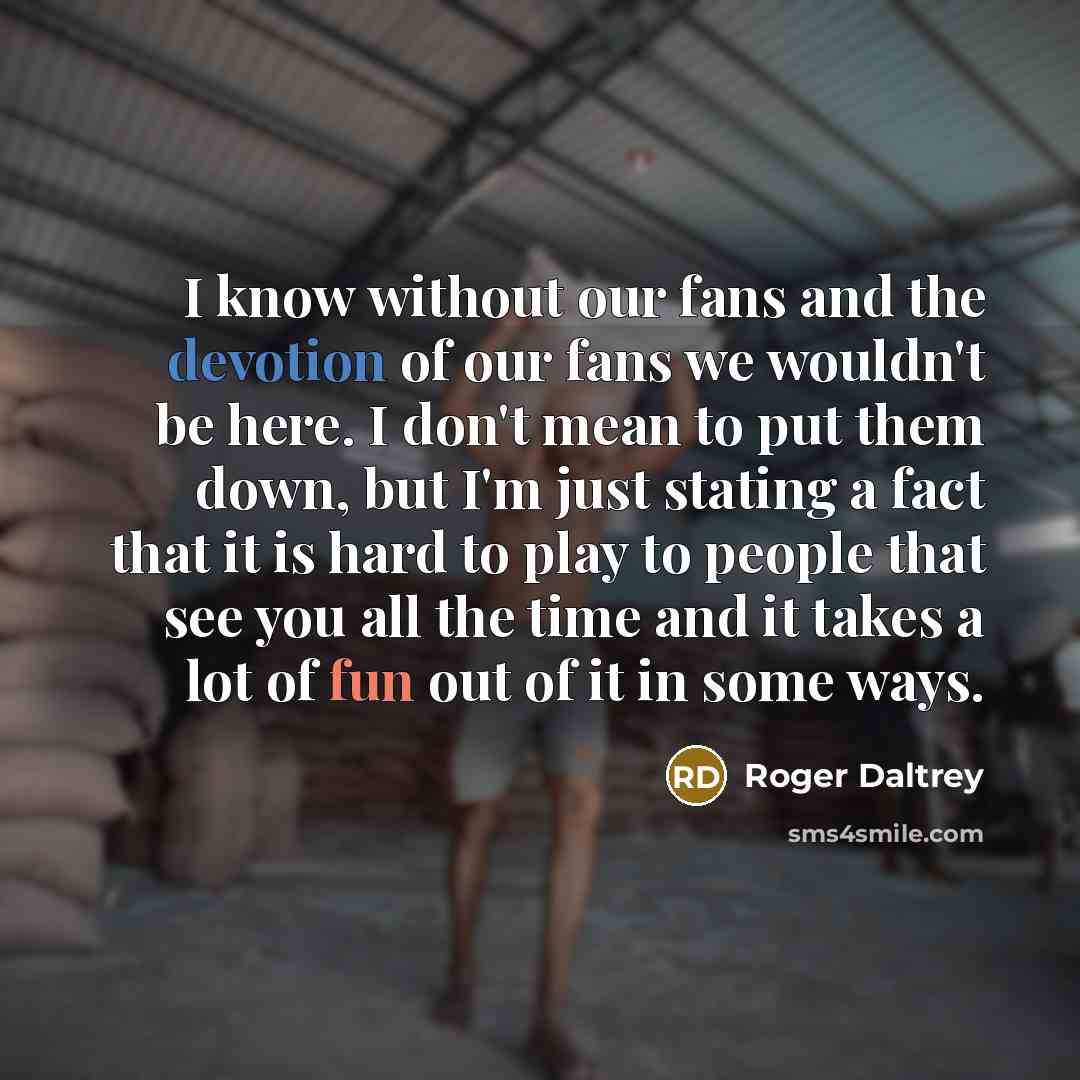 “I know without our fans and the devotion of our fans we wouldn't be here. I don't mean to put them down, but I'm just stating a fact that it is hard to play to people that see you all the time and it takes a lot of fun out of it in some ways.” quote by Roger Daltrey