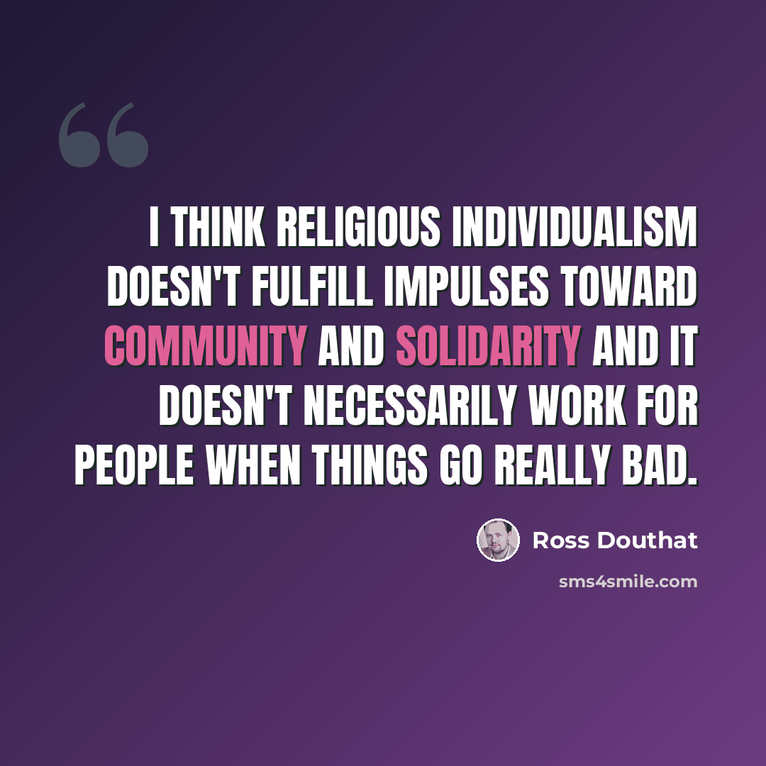 “I think religious individualism doesn't fulfill impulses toward community and solidarity and it doesn't necessarily work for people when things go really bad.” quote by Ross Douthat