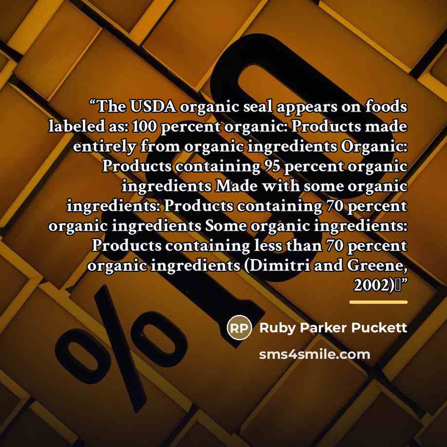 “The USDA organic seal appears on foods labeled as: 100 percent organic: Products made entirely from organic ingredients Organic: Products containing 95 percent organic ingredients Made with some organic ingredients: Products containing 70 percent organic ingredients Some organic ingredients…” quote by Ruby Parker Puckett