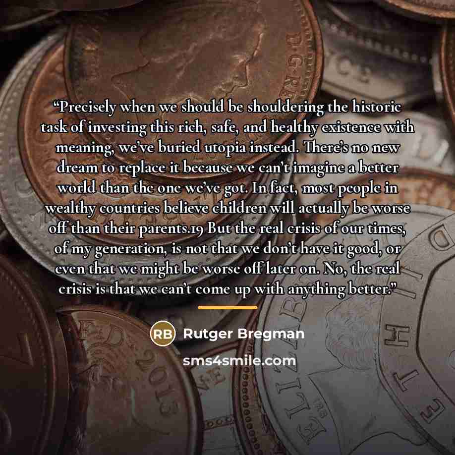 “Precisely when we should be shouldering the historic task of investing this rich, safe, and healthy existence with meaning, we’ve buried utopia instead. There’s no new dream to replace it because we can’t imagine a better world than the one we’ve got. In fact, most people in wealthy countries…” quote by Rutger Bregman