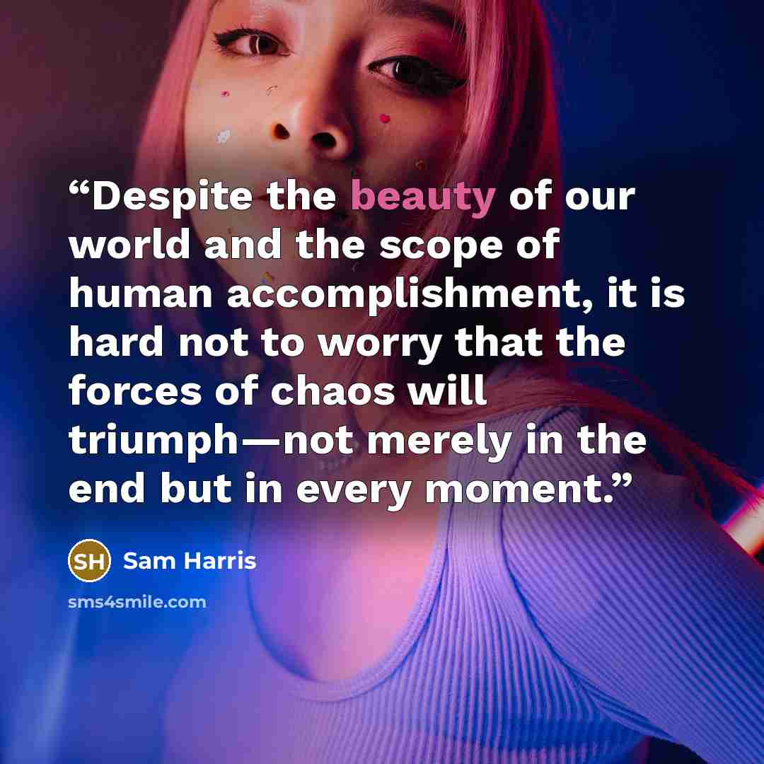“Despite the beauty of our world and the scope of human accomplishment, it is hard not to worry that the forces of chaos will triumph—not merely in the end but in every moment.” quote by Sam Harris