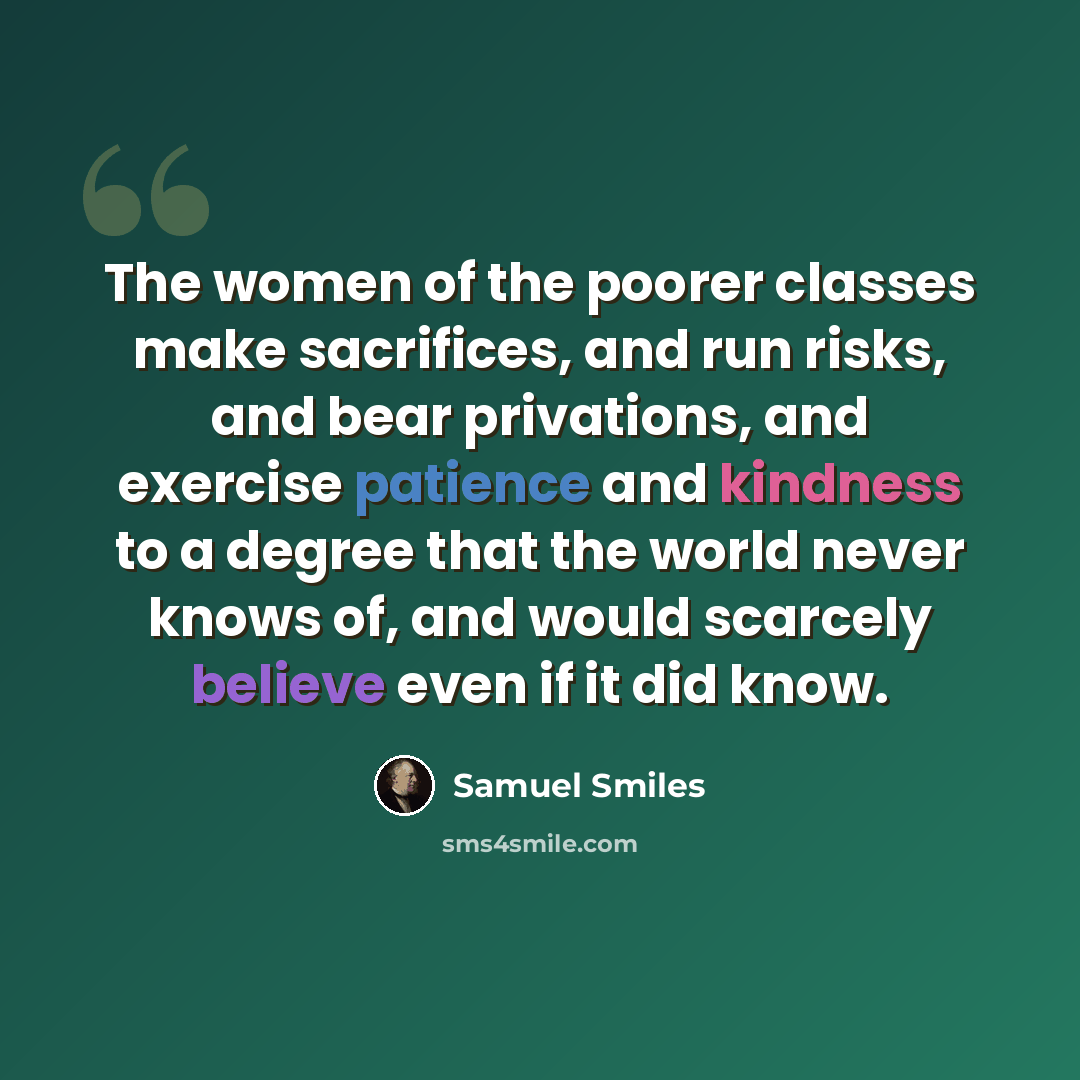 “The women of the poorer classes make sacrifices, and run risks, and bear privations, and exercise patience and kindness to a degree that the world never knows of, and would scarcely believe even if it did know.” quote by Samuel Smiles