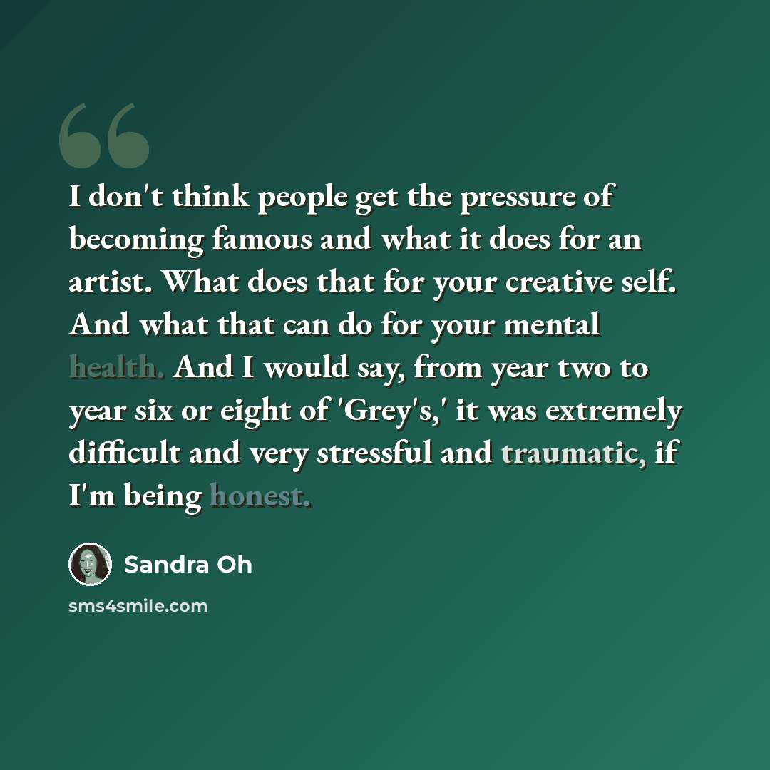 “I don't think people get the pressure of becoming famous and what it does for an artist. What does that for your creative self. And what that can do for your mental health. And I would say, from year two to year six or eight of 'Grey's,' it was extremely difficult and very stressful and traumatic…” quote by Sandra Oh
