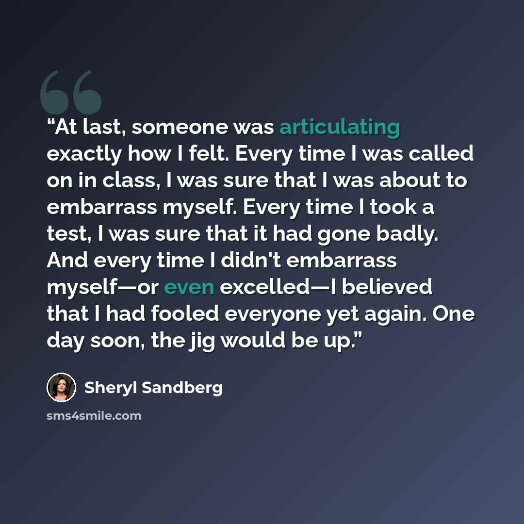 “At last, someone was articulating exactly how I felt. Every time I was called on in class, I was sure that I was about to embarrass myself. Every time I took a test, I was sure that it had gone badly. And every time I didn't embarrass myself—or even excelled—I believed that I had fooled everyone…” quote by Sheryl Sandberg