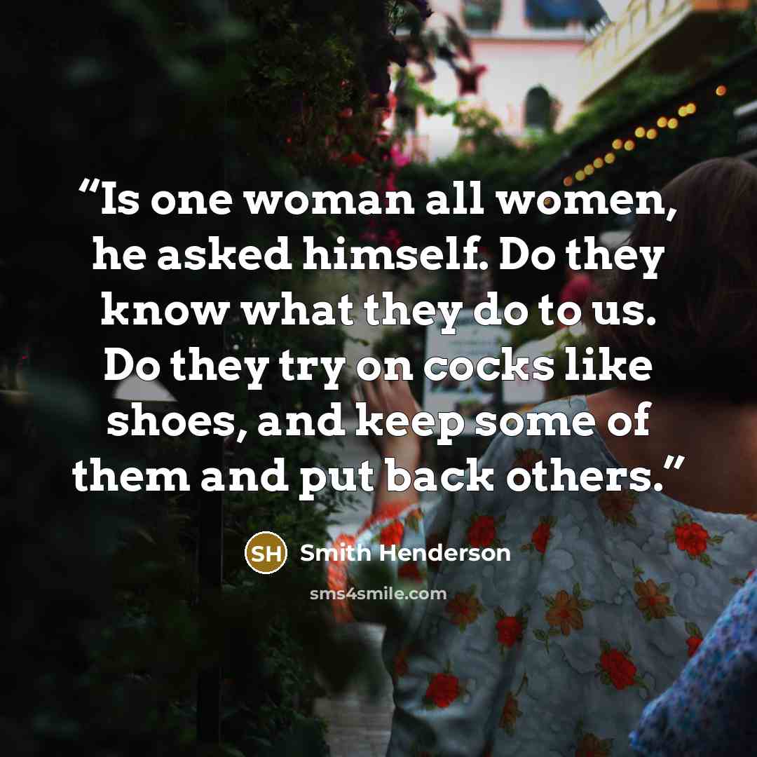 “Is one woman all women, he asked himself. Do they know what they do to us. Do they try on cocks like shoes, and keep some of them and put back others.” quote by Smith Henderson