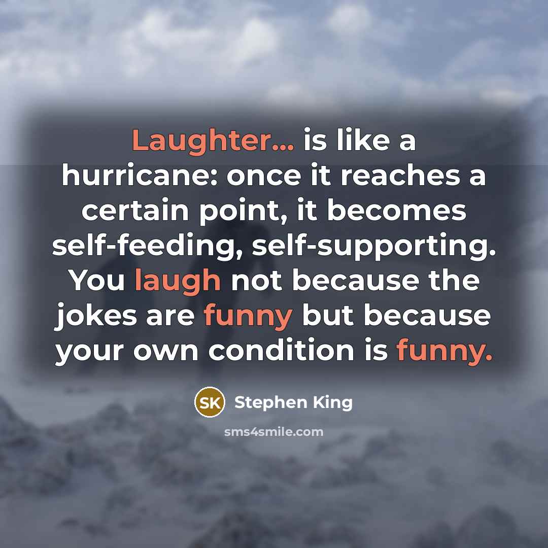 “Laughter... is like a hurricane: once it reaches a certain point, it becomes self-feeding, self-supporting. You laugh not because the jokes are funny but because your own condition is funny.” quote by Stephen King