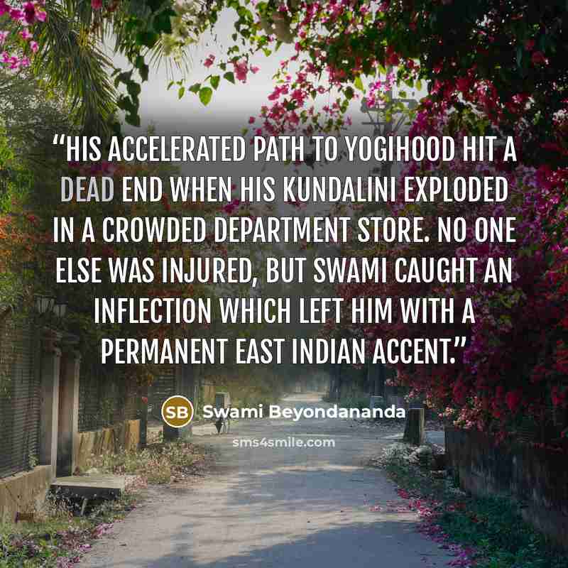 “His accelerated path to yogihood hit a dead end when his kundalini exploded in a crowded department store. No one else was injured, but Swami caught an inflection which left him with a permanent East Indian accent.” quote by Swami Beyondananda