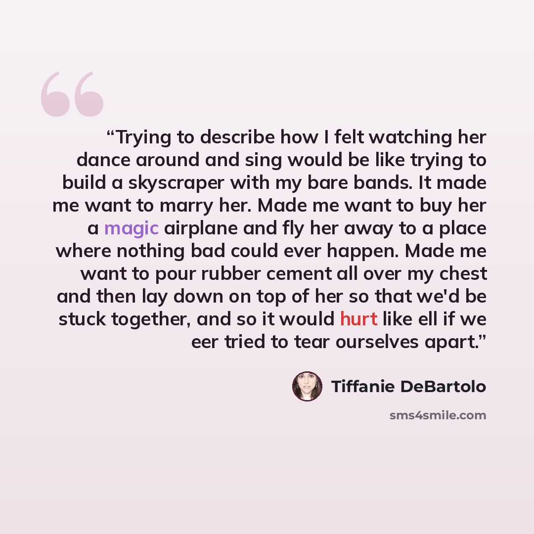 “Trying to describe how I felt watching her dance around and sing would be like trying to build a skyscraper with my bare bands. It made me want to marry her. Made me want to buy her a magic airplane and fly her away to a place where nothing bad could ever happen. Made me want to pour rubber cement…” quote by Tiffanie DeBartolo