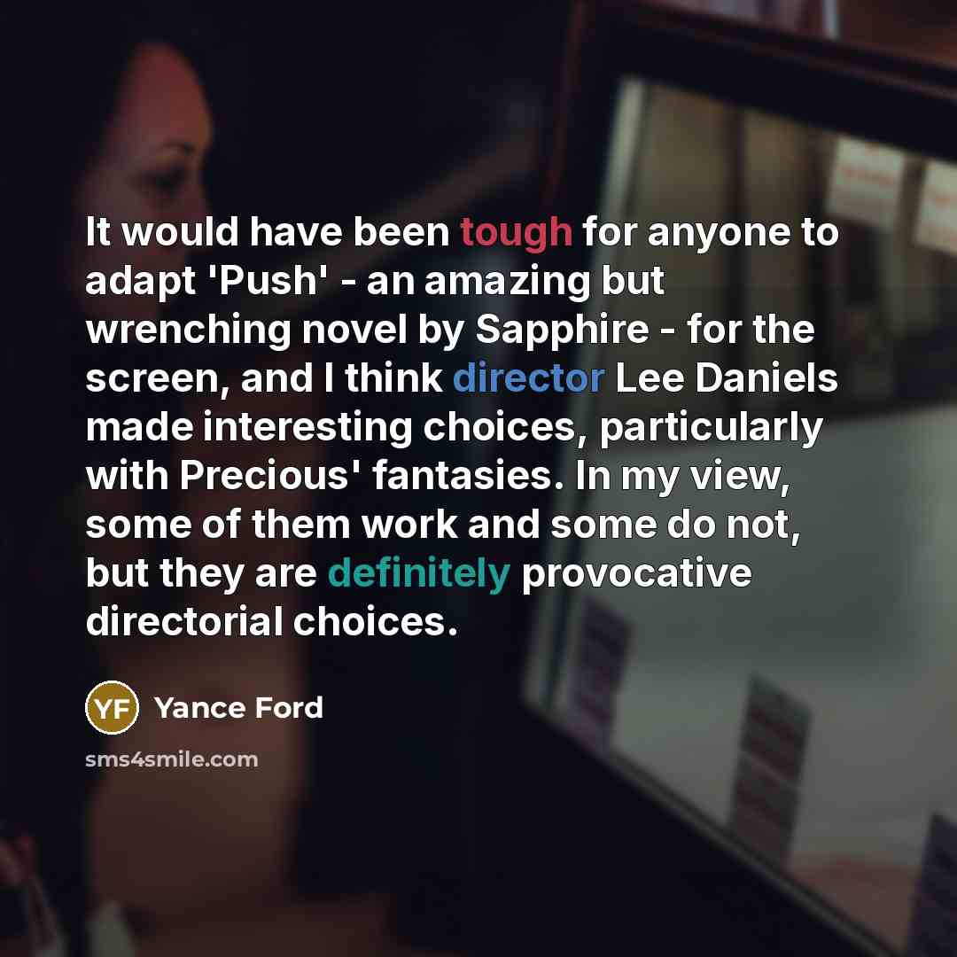 “It would have been tough for anyone to adapt 'Push' - an amazing but wrenching novel by Sapphire - for the screen, and I think director Lee Daniels made interesting choices, particularly with Precious' fantasies. In my view, some of them work and some do not, but they are definitely provocative…” quote by Yance Ford