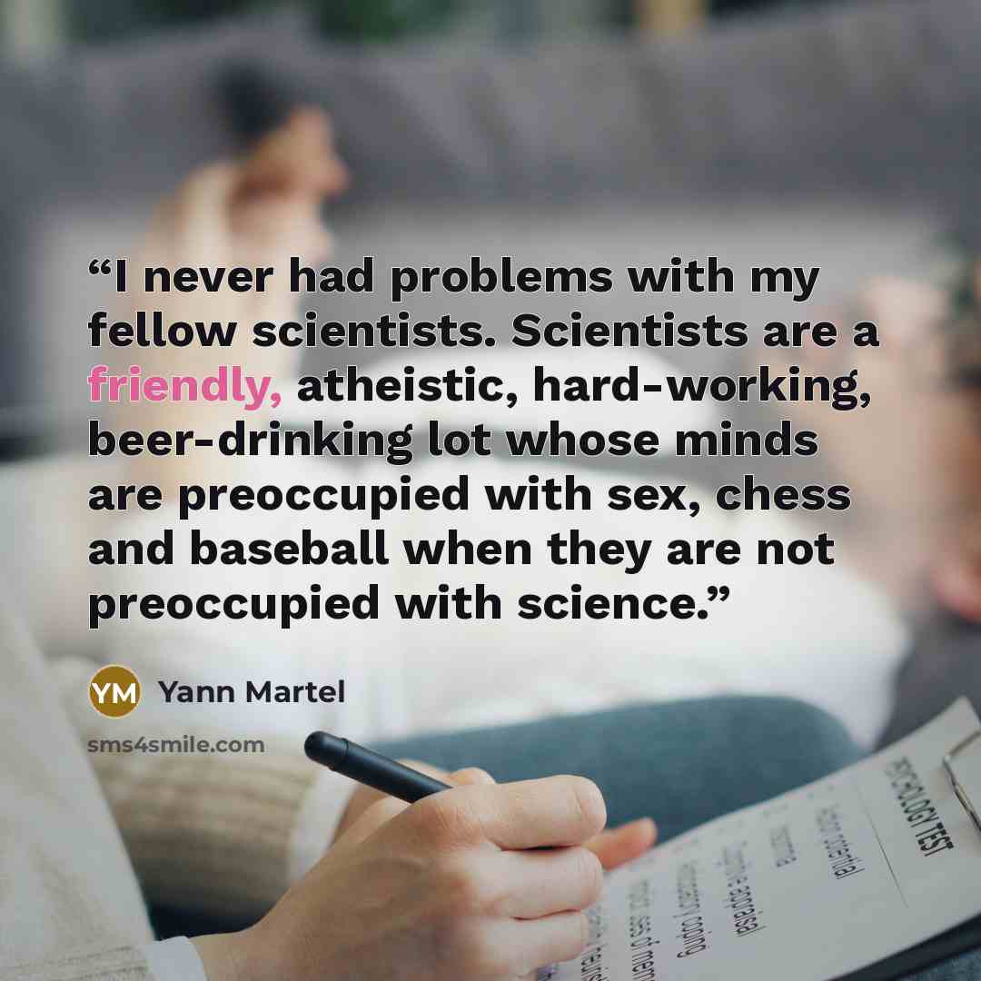 “I never had problems with my fellow scientists. Scientists are a friendly, atheistic, hard-working, beer-drinking lot whose minds are preoccupied with sex, chess and baseball when they are not preoccupied with science.” quote by Yann Martel