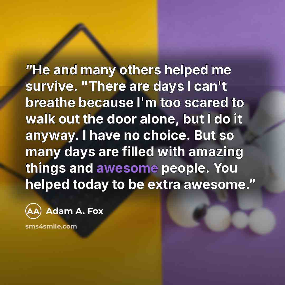 “He and many others helped me survive. "There are days I can't breathe because I'm too scared to walk out the door alone, but I do it anyway. I have no choice. But so many days are filled with amazing things and awesome people. You helped today to be extra awesome.” quote by Adam A. Fox
