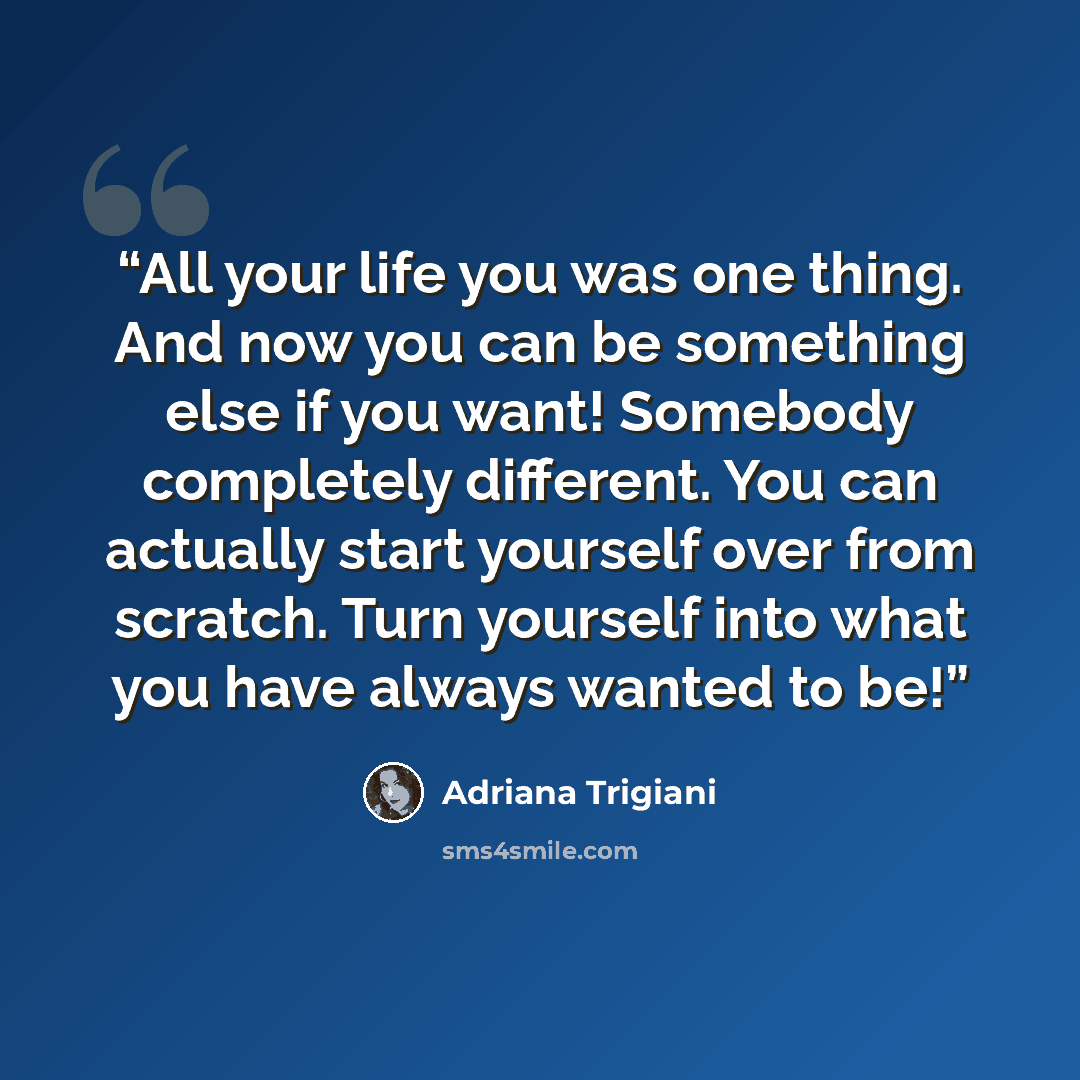 “All your life you was one thing. And now you can be something else if you want! Somebody completely different. You can actually start yourself over from scratch. Turn yourself into what you have always wanted to be!” quote by Adriana Trigiani