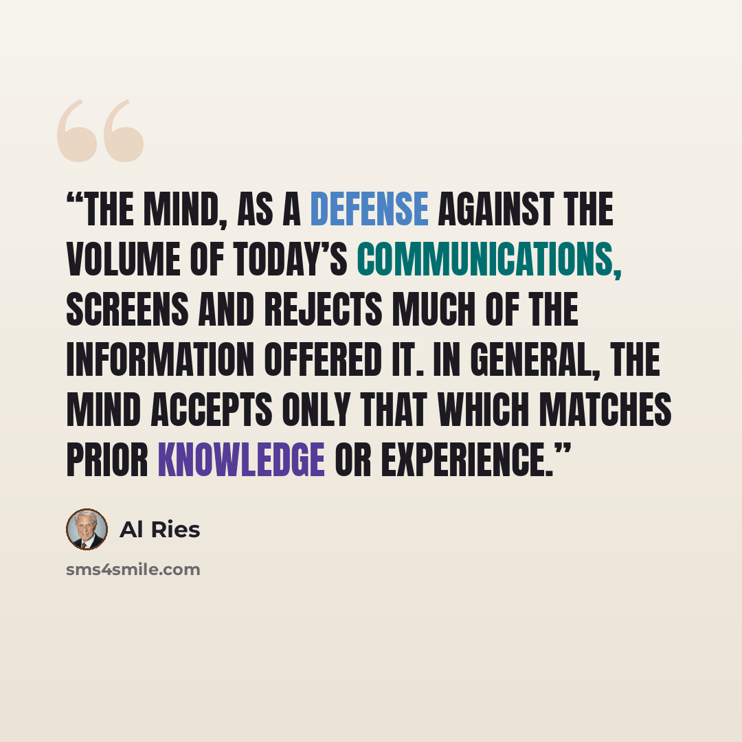 “The mind, as a defense against the volume of today’s communications, screens and rejects much of the information offered it. In general, the mind accepts only that which matches prior knowledge or experience.” quote by Al Ries