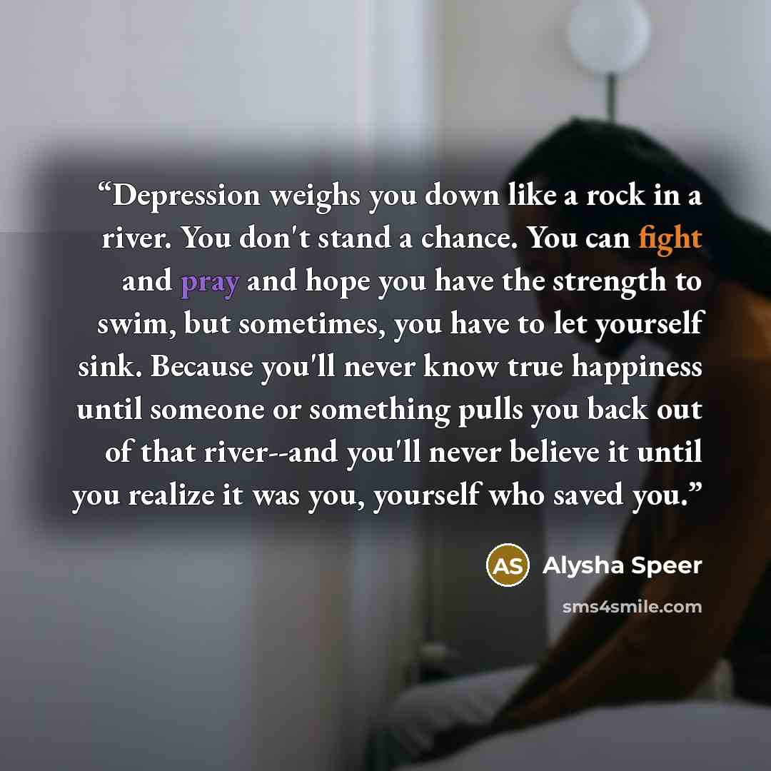 “Depression weighs you down like a rock in a river. You don't stand a chance. You can fight and pray and hope you have the strength to swim, but sometimes, you have to let yourself sink. Because you'll never know true happiness until someone or something pulls you back out of that river--and you'll…” quote by Alysha Speer