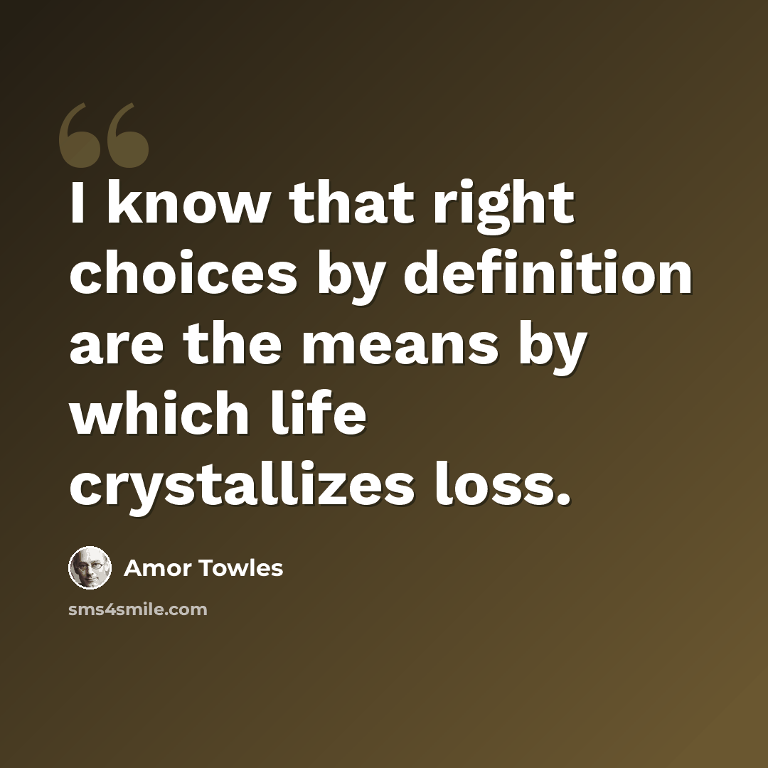 “I know that right choices by definition are the means by which life crystallizes loss.” quote by Amor Towles