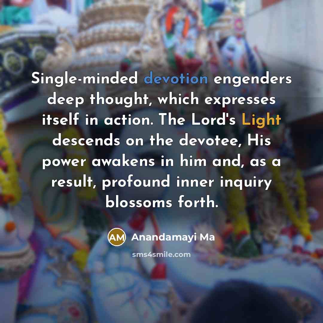 “Single-minded devotion engenders deep thought, which expresses itself in action. The Lord's Light descends on the devotee, His power awakens in him and, as a result, profound inner inquiry blossoms forth.” quote by Anandamayi Ma