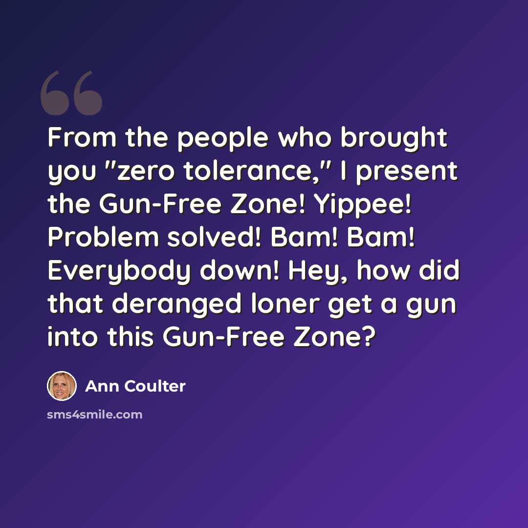 “From the people who brought you "zero tolerance," I present the Gun-Free Zone! Yippee! Problem solved! Bam! Bam! Everybody down! Hey, how did that deranged loner get a gun into this Gun-Free Zone?” quote by Ann Coulter