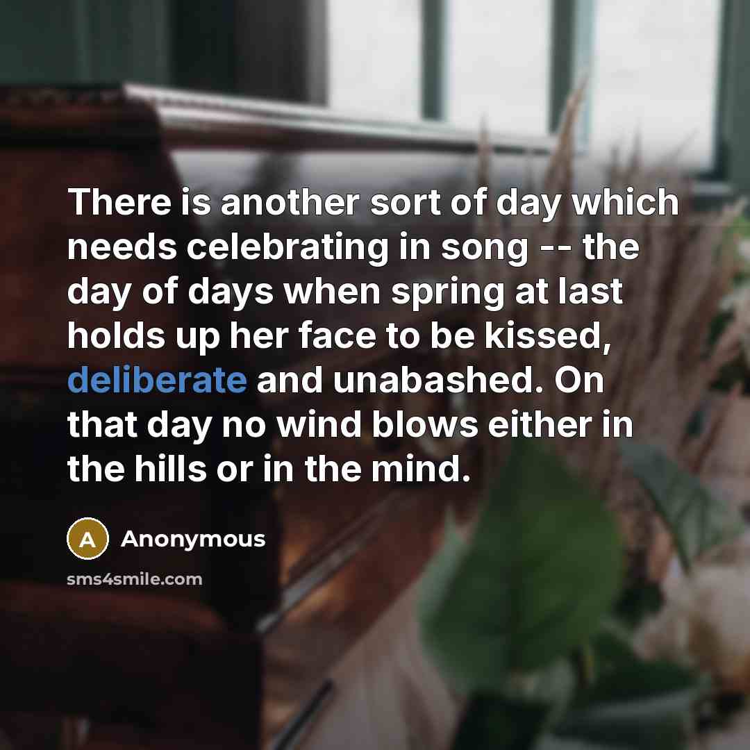 “There is another sort of day which needs celebrating in song -- the day of days when spring at last holds up her face to be kissed, deliberate and unabashed. On that day no wind blows either in the hills or in the mind.” quote by Anonymous
