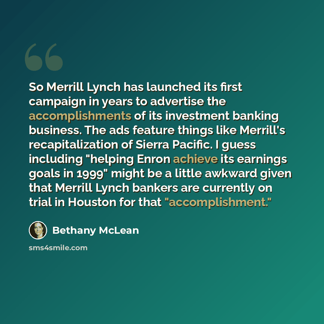 “So Merrill Lynch has launched its first campaign in years to advertise the accomplishments of its investment banking business. The ads feature things like Merrill's recapitalization of Sierra Pacific. I guess including "helping Enron achieve its earnings goals in 1999" might be a little awkward…” quote by Bethany McLean