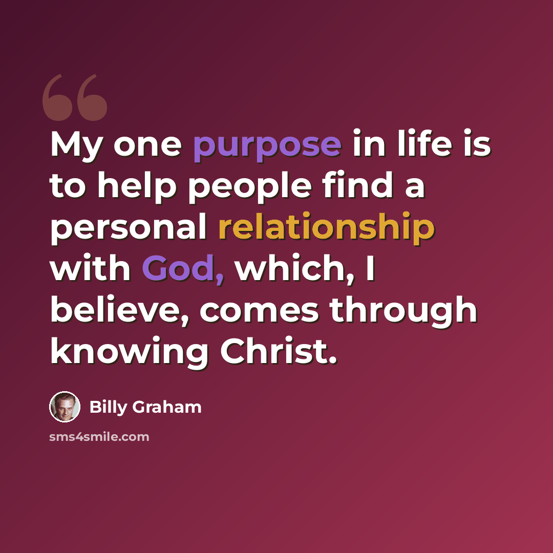 “My one purpose in life is to help people find a personal relationship with God, which, I believe, comes through knowing Christ.” quote by Billy Graham