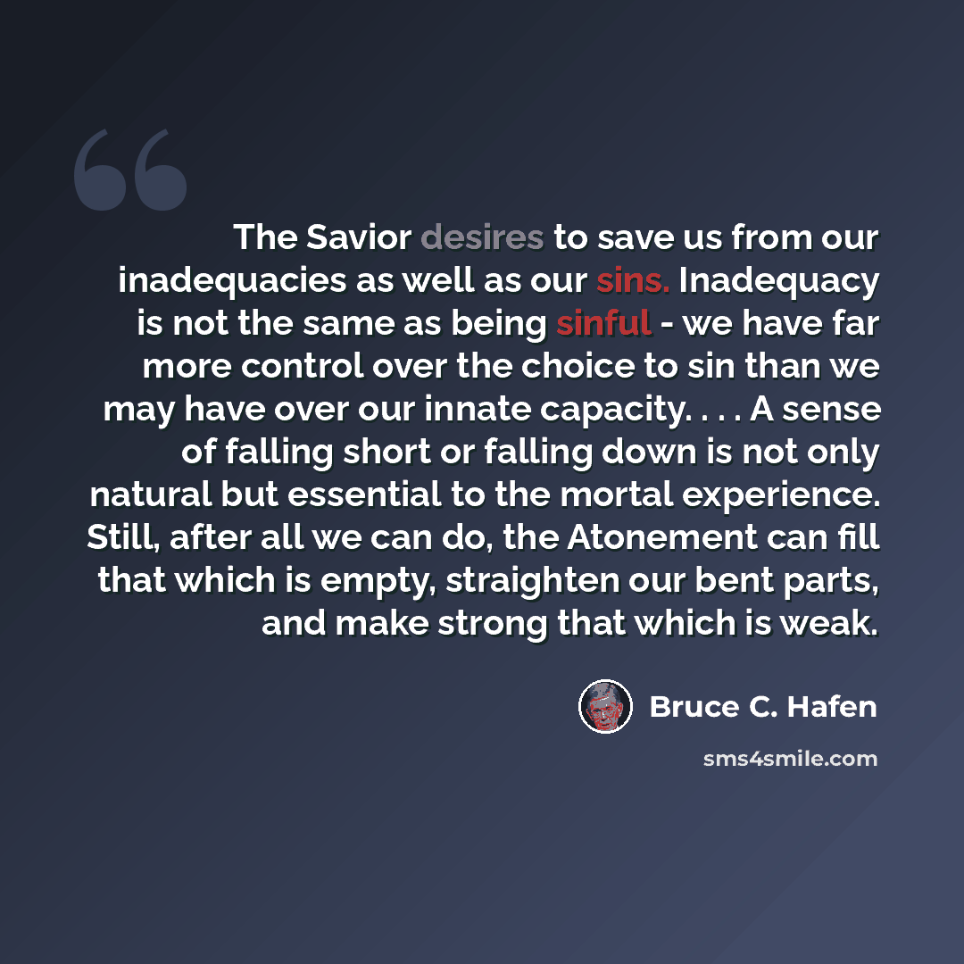 “The Savior desires to save us from our inadequacies as well as our sins. Inadequacy is not the same as being sinful - we have far more control over the choice to sin than we may have over our innate capacity. . . . A sense of falling short or falling down is not only natural but essential to the…” quote by Bruce C. Hafen