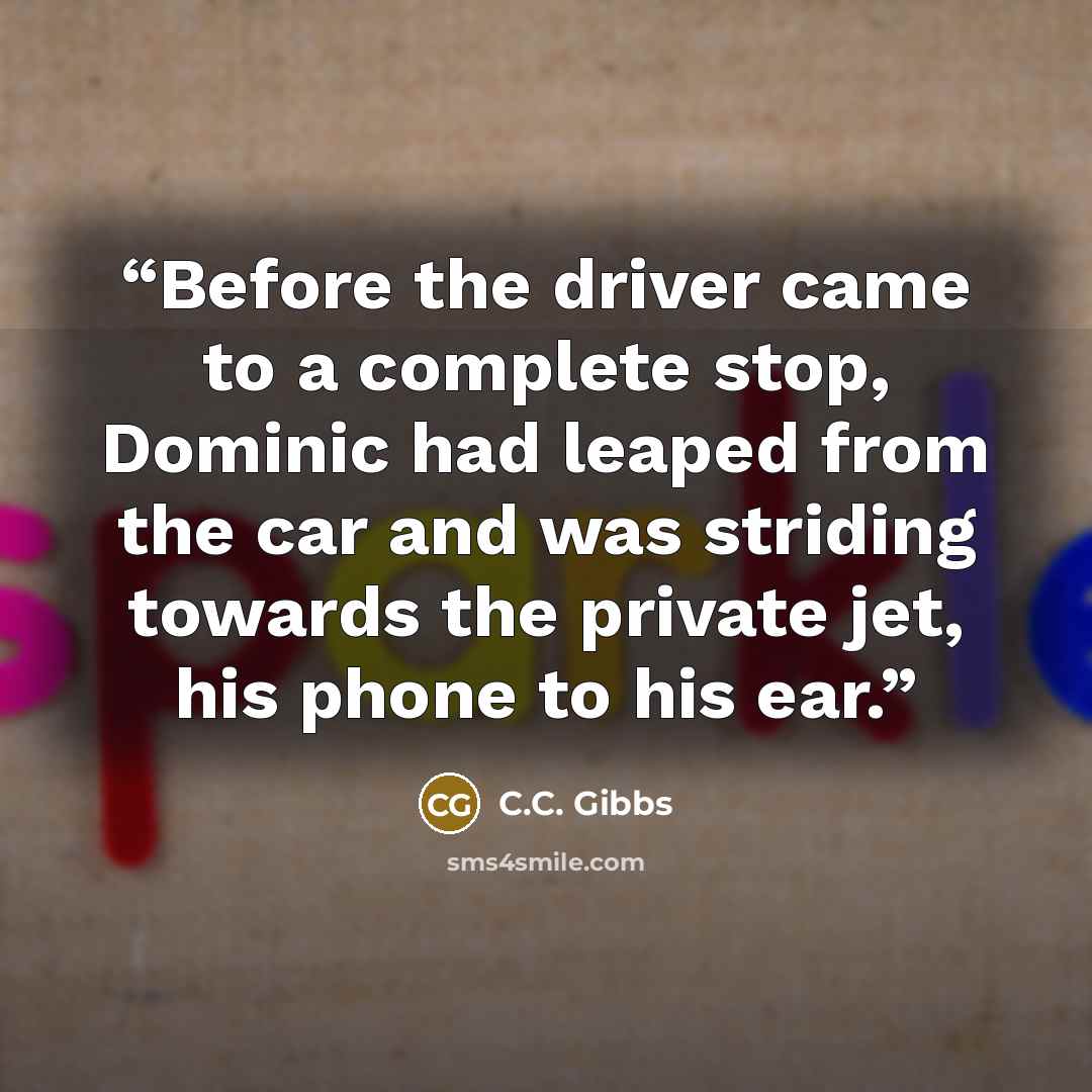 “Before the driver came to a complete stop, Dominic had leaped from the car and was striding towards the private jet, his phone to his ear.” quote by C.C. Gibbs