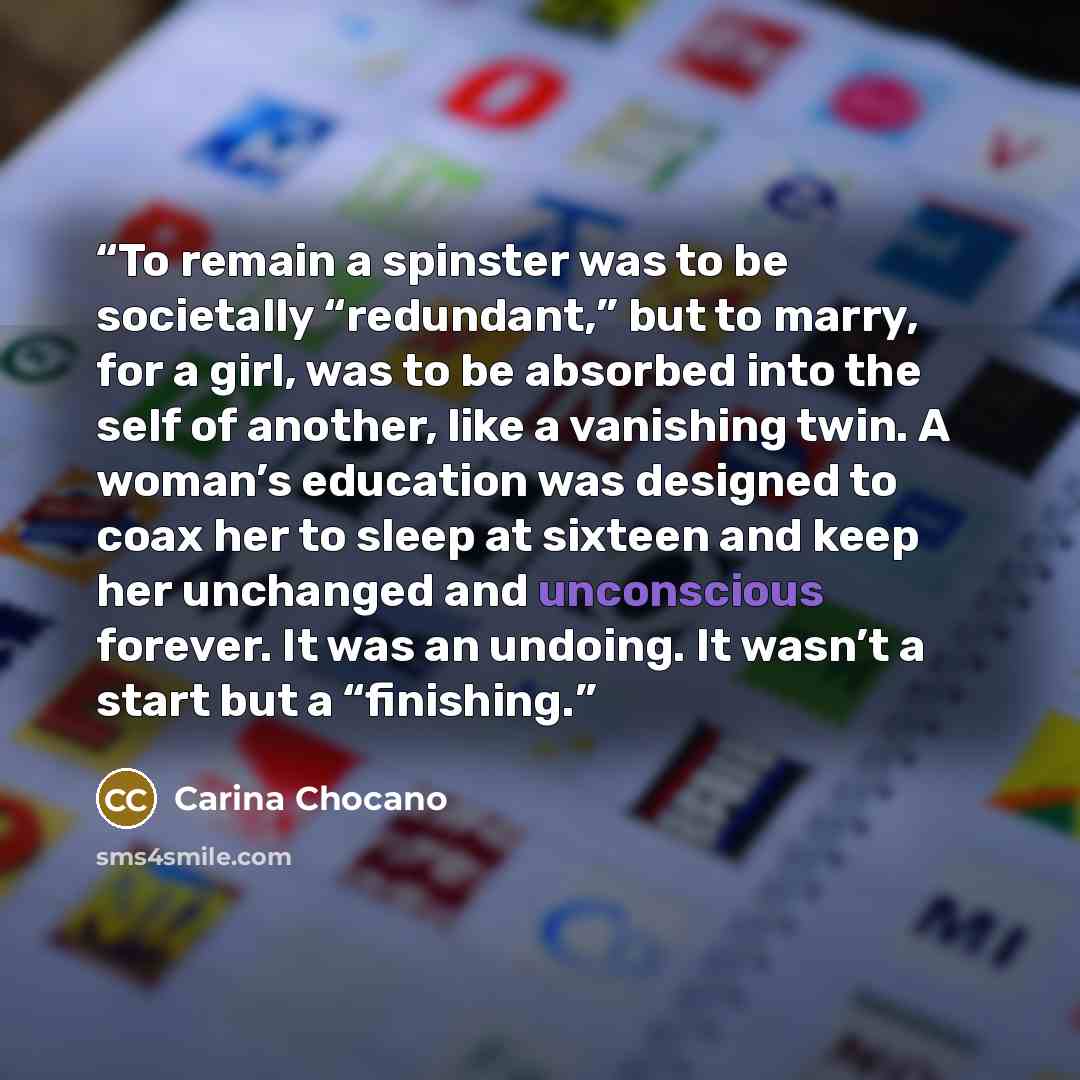 “To remain a spinster was to be societally “redundant,” but to marry, for a girl, was to be absorbed into the self of another, like a vanishing twin. A woman’s education was designed to coax her to sleep at sixteen and keep her unchanged and unconscious forever. It was an undoing. It wasn’t a start…” quote by Carina Chocano