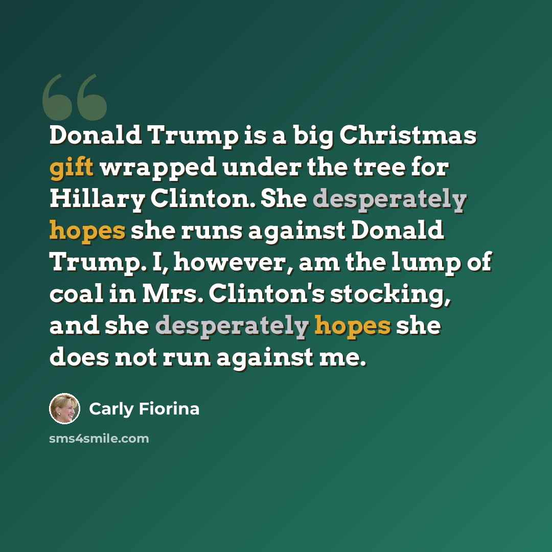 “Donald Trump is a big Christmas gift wrapped under the tree for Hillary Clinton. She desperately hopes she runs against Donald Trump. I, however, am the lump of coal in Mrs. Clinton's stocking, and she desperately hopes she does not run against me.” quote by Carly Fiorina