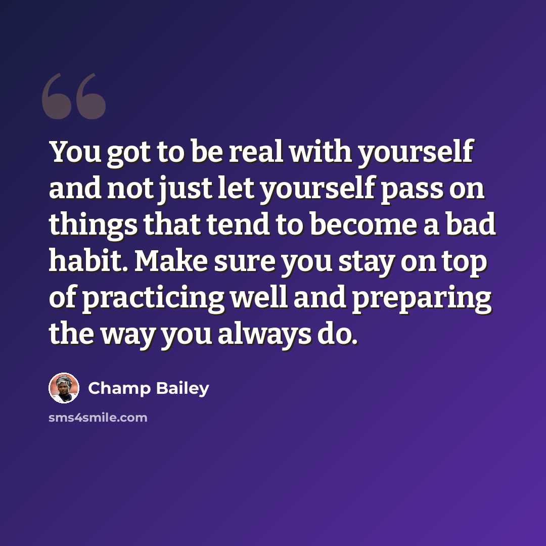 “You got to be real with yourself and not just let yourself pass on things that tend to become a bad habit. Make sure you stay on top of practicing well and preparing the way you always do.” quote by Champ Bailey