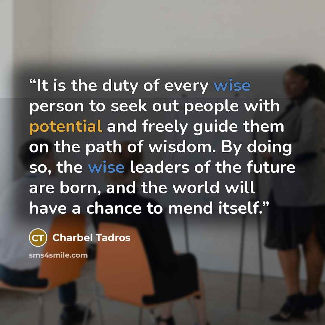 “It is the duty of every wise person to seek out people with potential and freely guide them on the path of wisdom. By doing so, the wise leaders of the future are born, and the world will have a chance to mend itself.” quote by Charbel Tadros