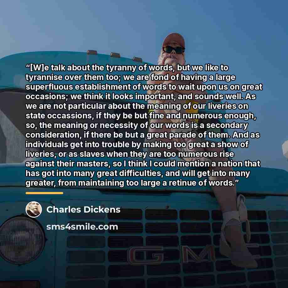 “[W]e talk about the tyranny of words, but we like to tyrannise over them too; we are fond of having a large superfluous establishment of words to wait upon us on great occasions; we think it looks important, and sounds well. As we are not particular about the meaning of our liveries on state…” quote by Charles Dickens
