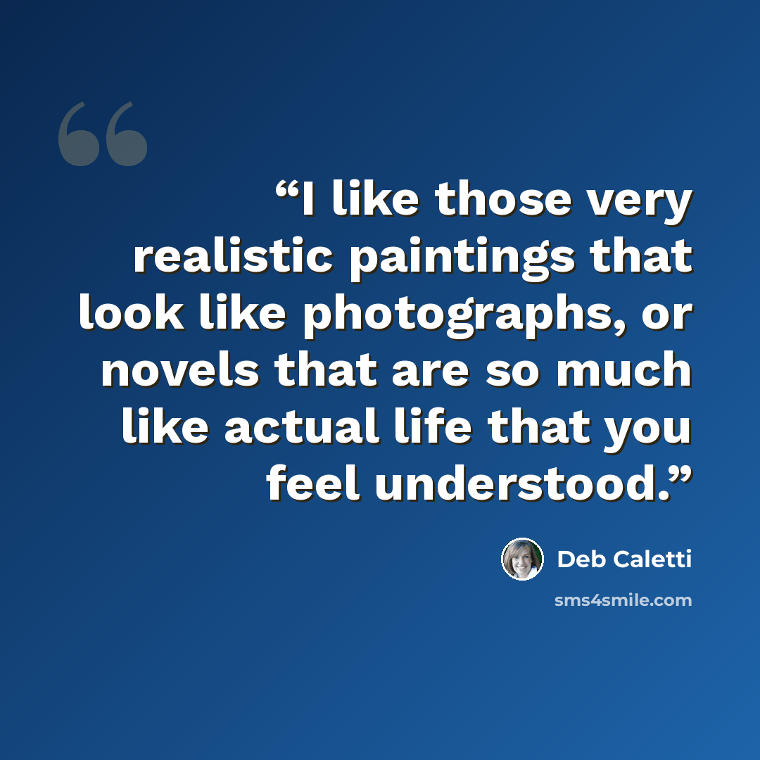 “I like those very realistic paintings that look like photographs, or novels that are so much like actual life that you feel understood.” quote by Deb Caletti