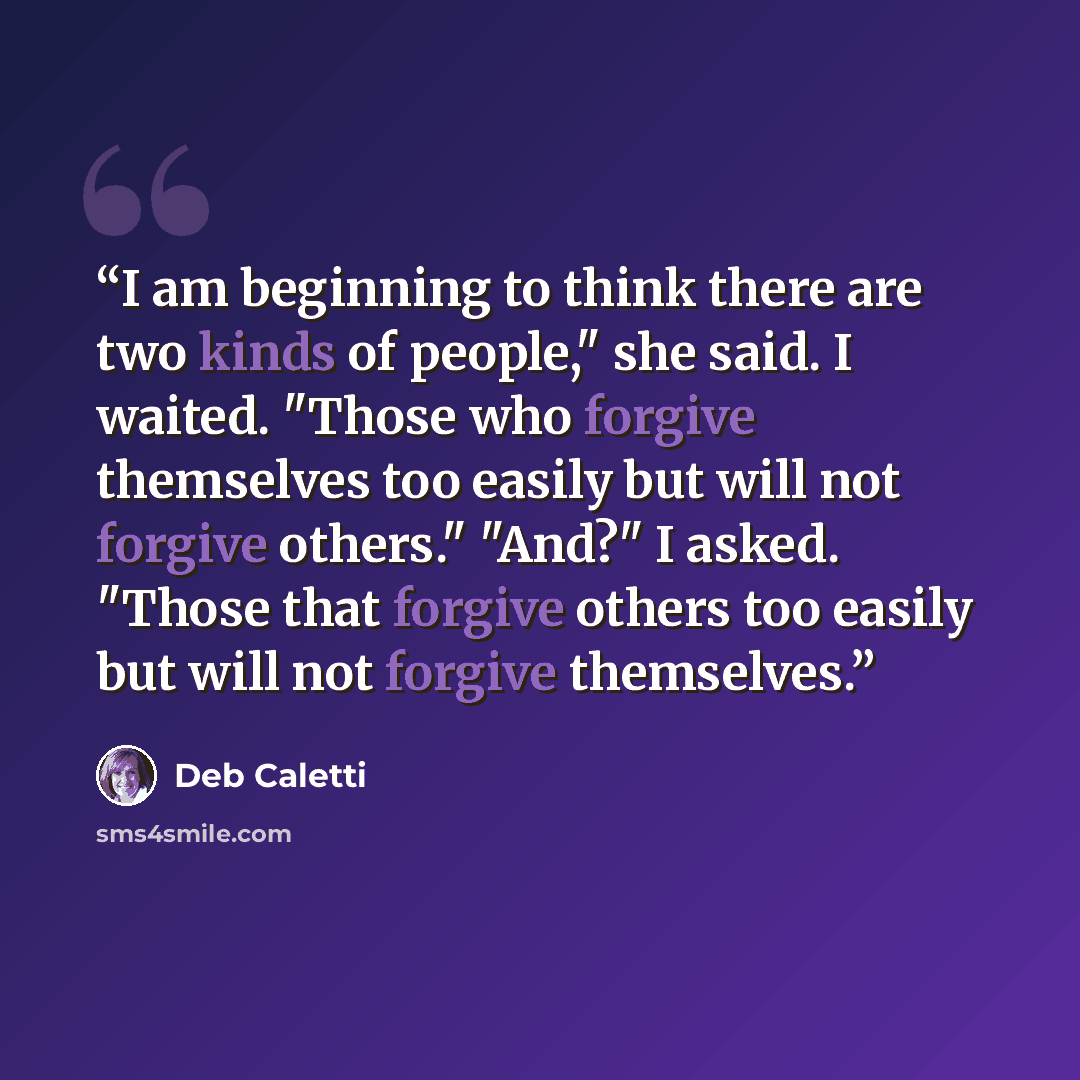“I am beginning to think there are two kinds of people," she said. I waited. "Those who forgive themselves too easily but will not forgive others." "And?" I asked. "Those that forgive others too easily but will not forgive themselves.” quote by Deb Caletti