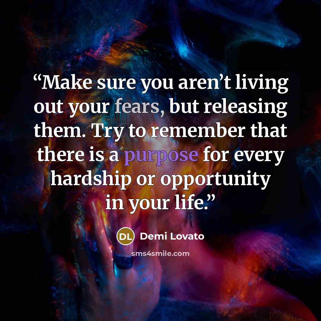 “Make sure you aren’t living out your fears, but releasing them. Try to remember that there is a purpose for every hardship or opportunity in your life.” quote by Demi Lovato