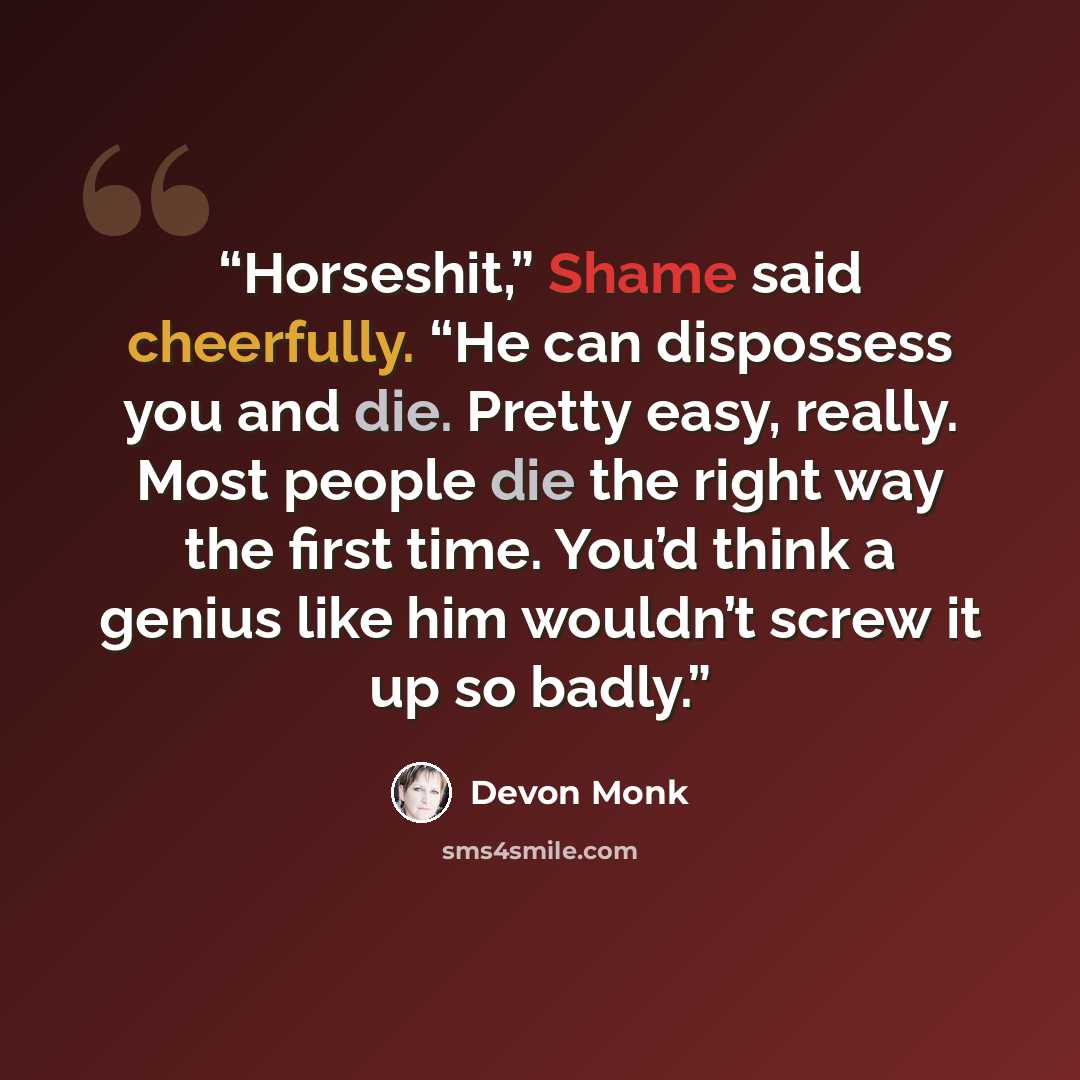 “Horseshit,” Shame said cheerfully. “He can dispossess you and die. Pretty easy, really. Most people die the right way the first time. You’d think a genius like him wouldn’t screw it up so badly.” quote by Devon Monk