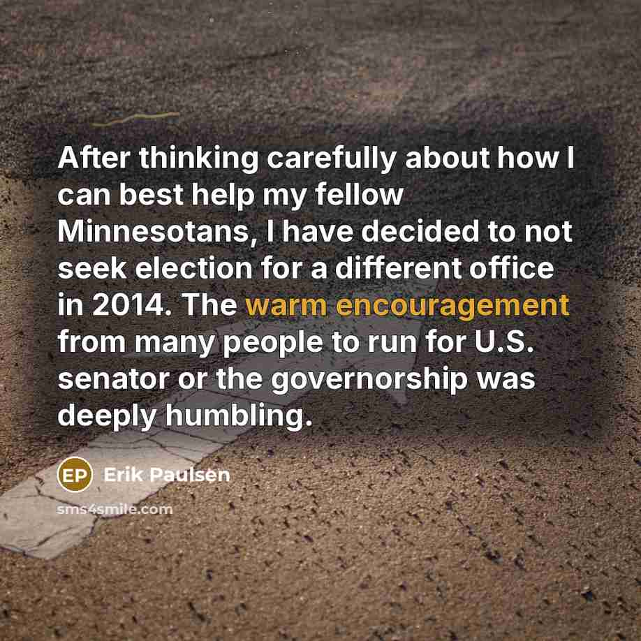 “After thinking carefully about how I can best help my fellow Minnesotans, I have decided to not seek election for a different office in 2014. The warm encouragement from many people to run for U.S. senator or the governorship was deeply humbling.” quote by Erik Paulsen