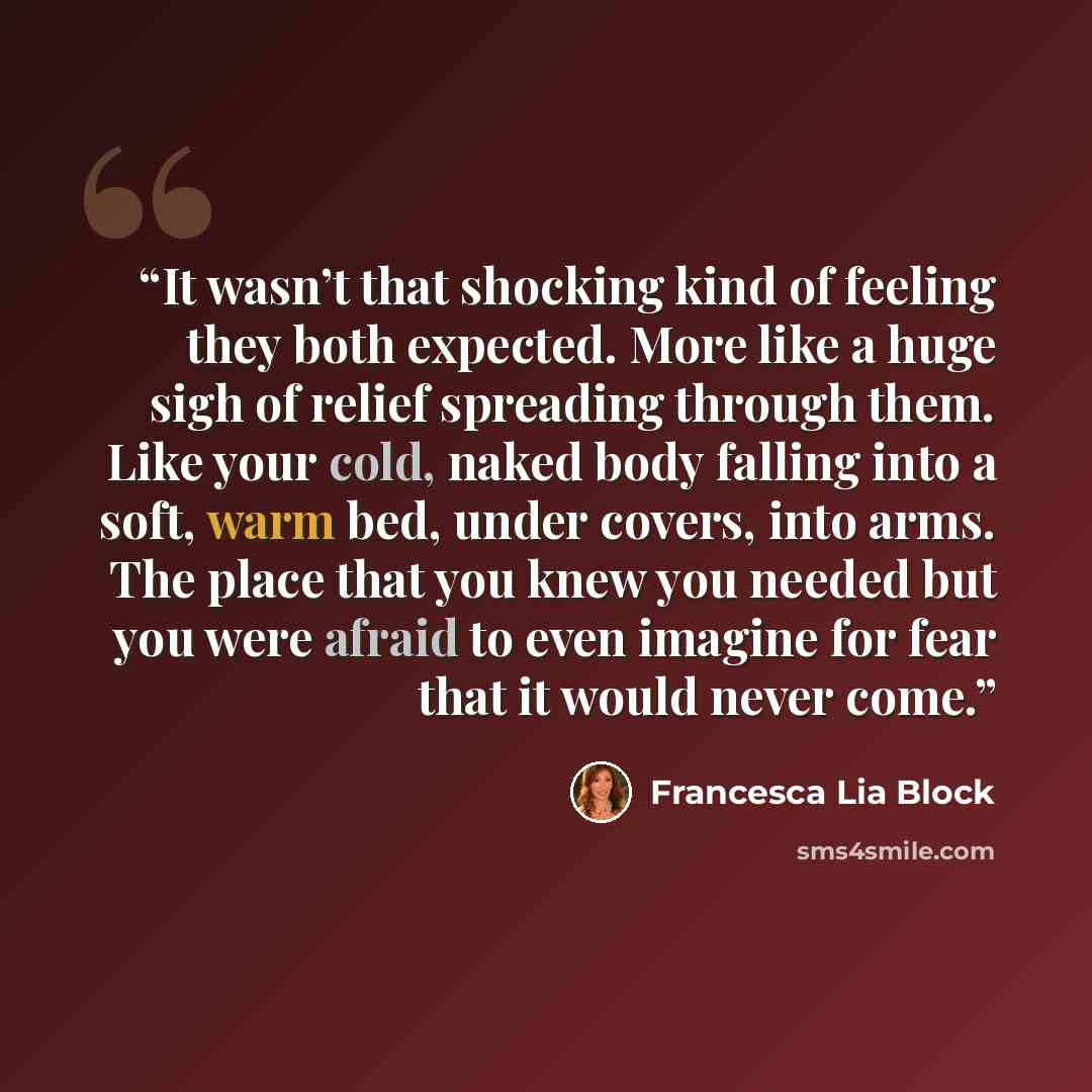 “It wasn’t that shocking kind of feeling they both expected. More like a huge sigh of relief spreading through them. Like your cold, naked body falling into a soft, warm bed, under covers, into arms. The place that you knew you needed but you were afraid to even imagine for fear that it would never…” quote by Francesca Lia Block