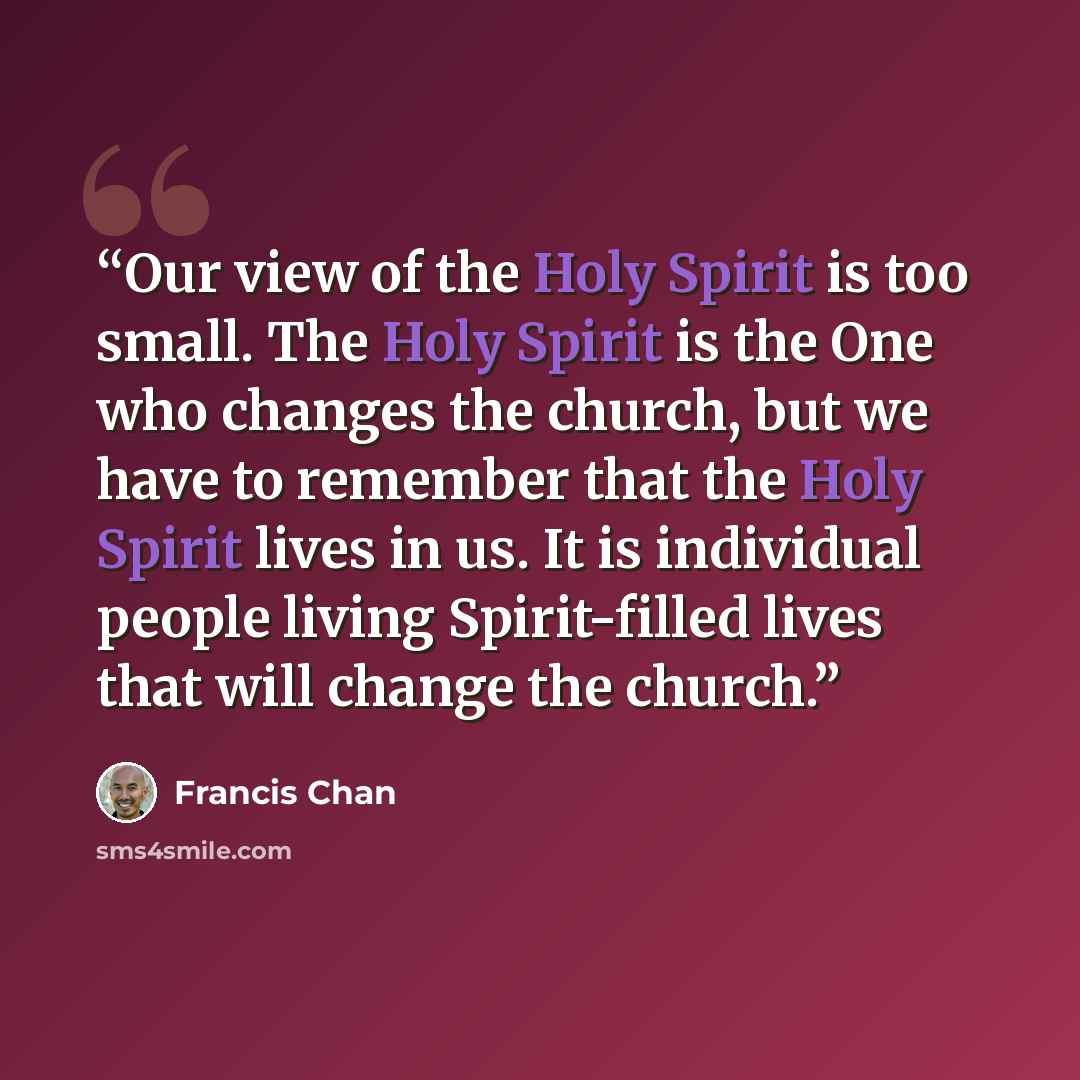 “Our view of the Holy Spirit is too small. The Holy Spirit is the One who changes the church, but we have to remember that the Holy Spirit lives in us. It is individual people living Spirit-filled lives that will change the church.” quote by Francis Chan