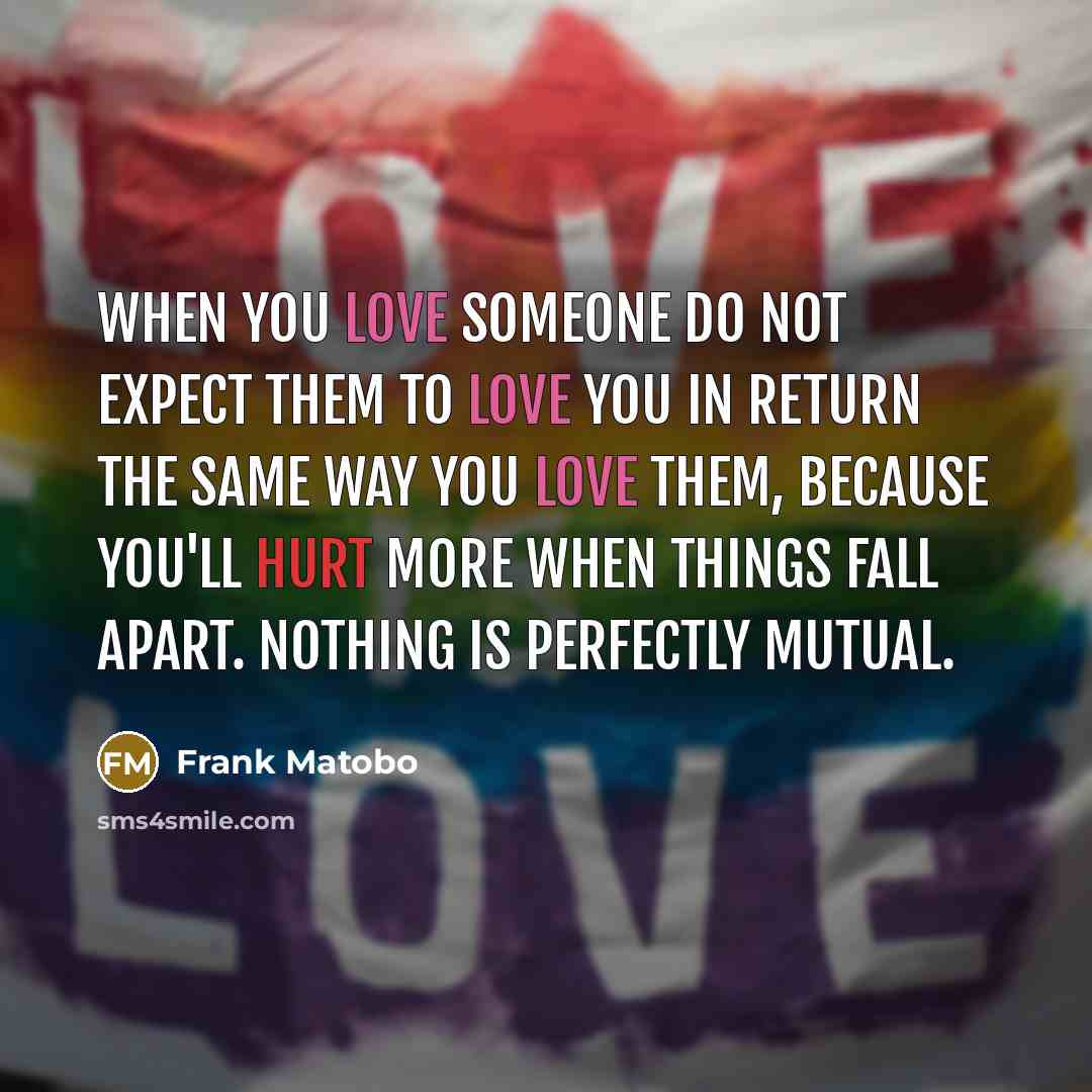 “When you love someone do not expect them to love you in return the same way you love them, because you'll hurt more when things fall apart. Nothing is perfectly mutual.” quote by Frank Matobo