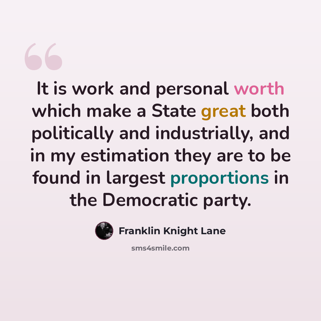 “It is work and personal worth which make a State great both politically and industrially, and in my estimation they are to be found in largest proportions in the Democratic party.” quote by Franklin Knight Lane