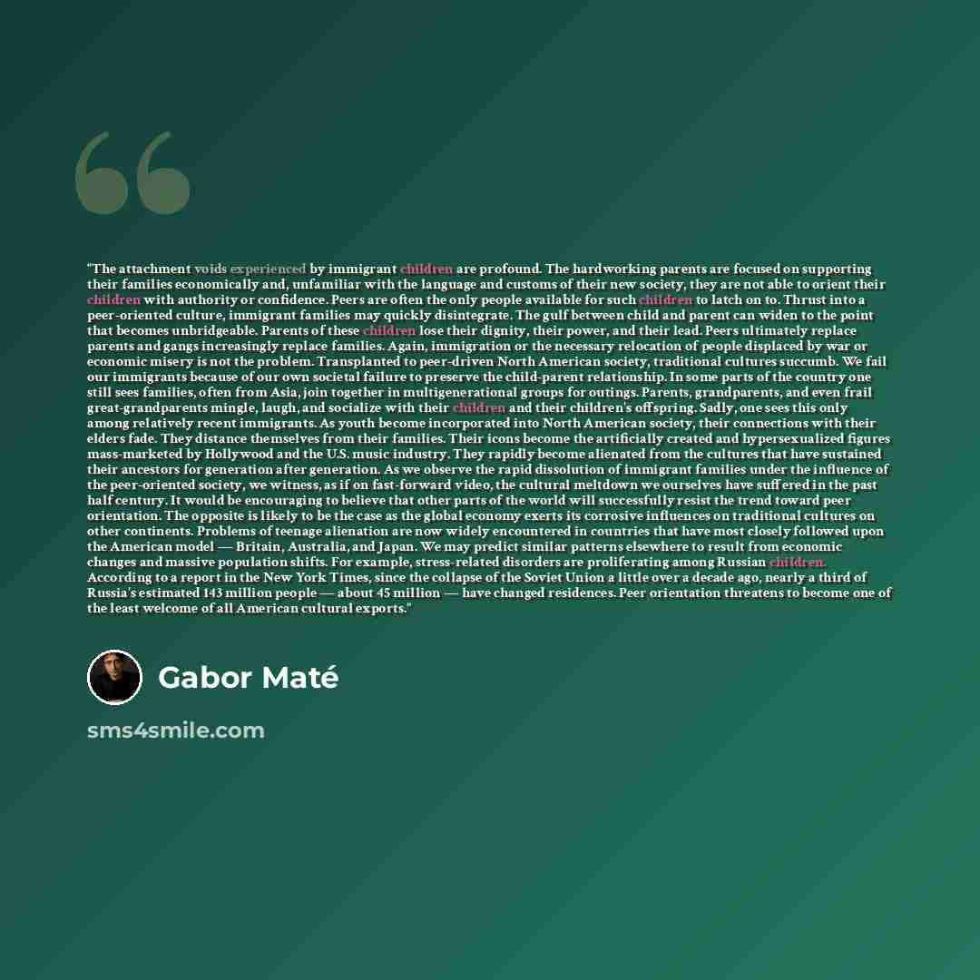 “The attachment voids experienced by immigrant children are profound. The hardworking parents are focused on supporting their families economically and, unfamiliar with the language and customs of their new society, they are not able to orient their children with authority or confidence. Peers are…” quote by Gabor Maté