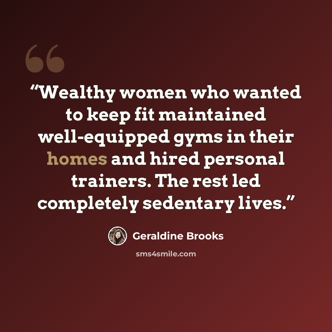 “Wealthy women who wanted to keep fit maintained well-equipped gyms in their homes and hired personal trainers. The rest led completely sedentary lives.” quote by Geraldine Brooks