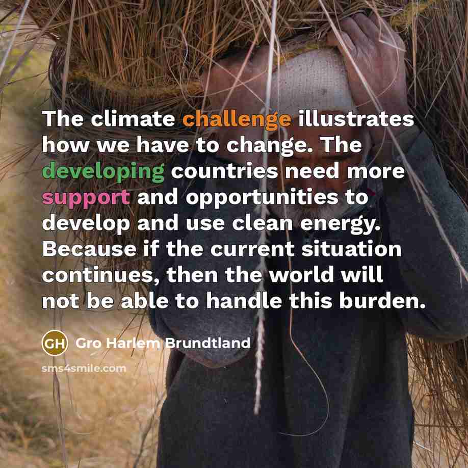 “The climate challenge illustrates how we have to change. The developing countries need more support and opportunities to develop and use clean energy. Because if the current situation continues, then the world will not be able to handle this burden.” quote by Gro Harlem Brundtland