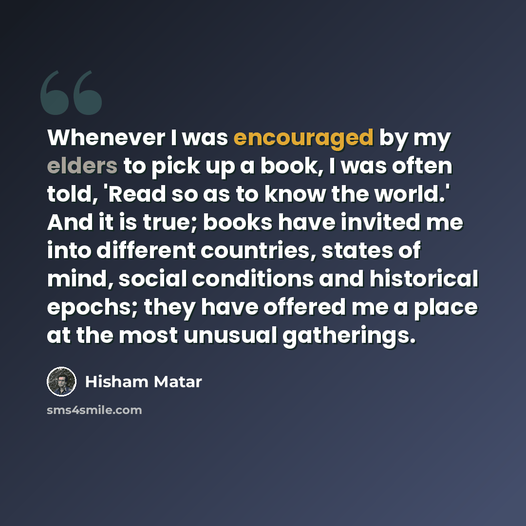 “Whenever I was encouraged by my elders to pick up a book, I was often told, 'Read so as to know the world.' And it is true; books have invited me into different countries, states of mind, social conditions and historical epochs; they have offered me a place at the most unusual gatherings.” quote by Hisham Matar