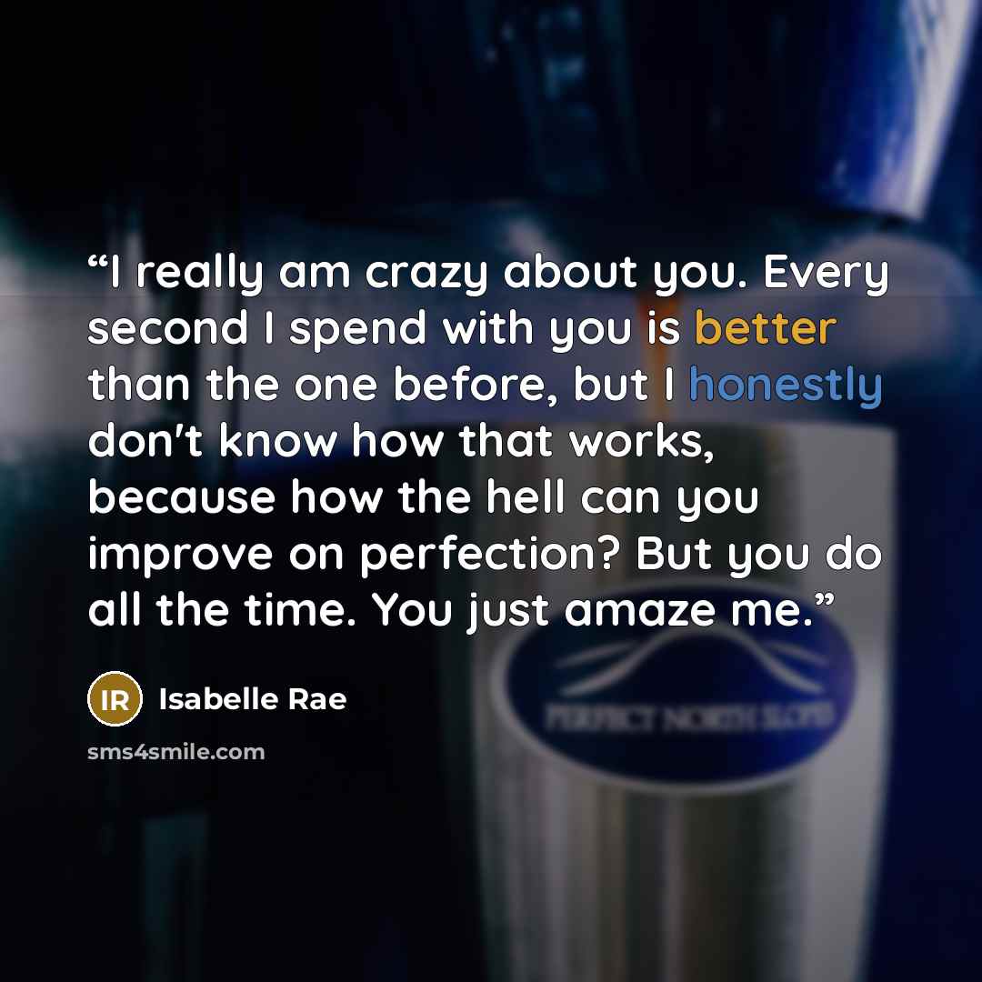 “I really am crazy about you. Every second I spend with you is better than the one before, but I honestly don't know how that works, because how the hell can you improve on perfection? But you do all the time. You just amaze me.” quote by Isabelle Rae