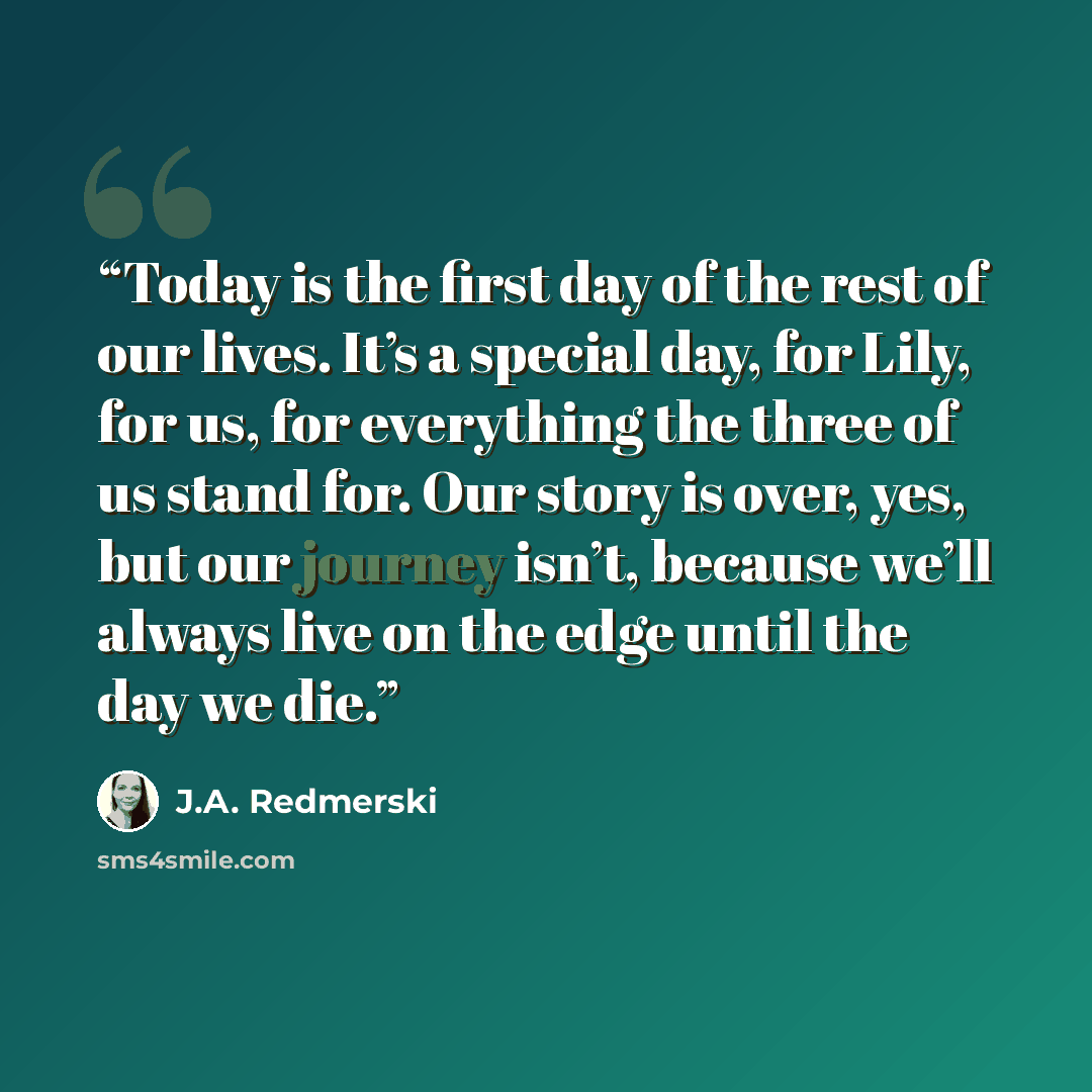 “Today is the first day of the rest of our lives. It’s a special day, for Lily, for us, for everything the three of us stand for. Our story is over, yes, but our journey isn’t, because we’ll always live on the edge until the day we die.” quote by J.A. Redmerski