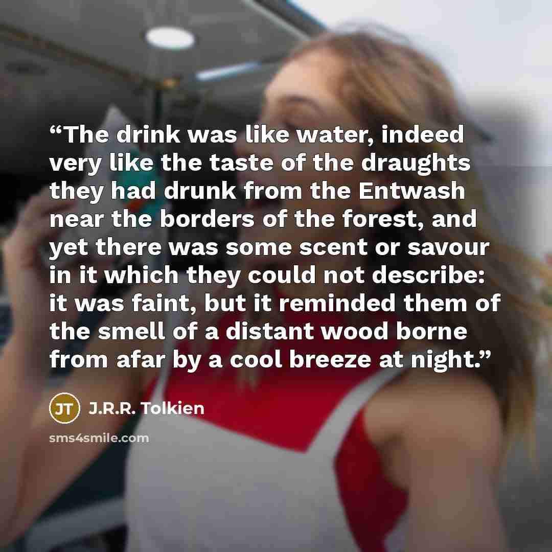 “The drink was like water, indeed very like the taste of the draughts they had drunk from the Entwash near the borders of the forest, and yet there was some scent or savour in it which they could not describe: it was faint, but it reminded them of the smell of a distant wood borne from afar by a…” quote by J.R.R. Tolkien